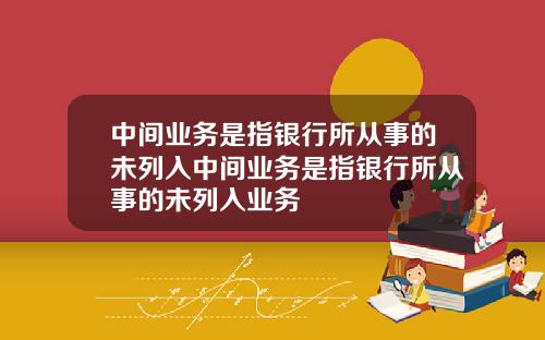 中间业务是指银行所从事的未列入中间业务是指银行所从事的未列入业务