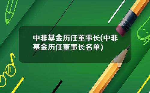 中非基金历任董事长(中非基金历任董事长名单)