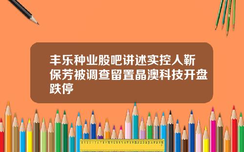 丰乐种业股吧讲述实控人靳保芳被调查留置晶澳科技开盘跌停