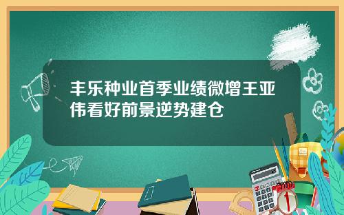 丰乐种业首季业绩微增王亚伟看好前景逆势建仓