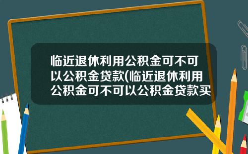 临近退休利用公积金可不可以公积金贷款(临近退休利用公积金可不可以公积金贷款买房)