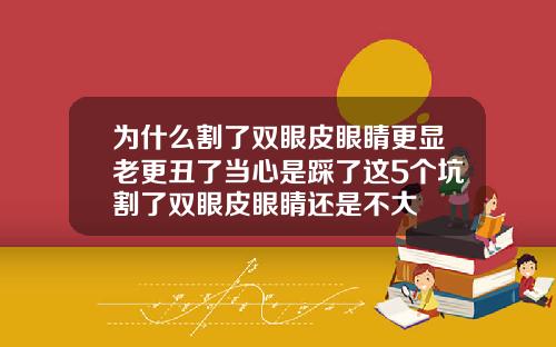 为什么割了双眼皮眼睛更显老更丑了当心是踩了这5个坑割了双眼皮眼睛还是不大