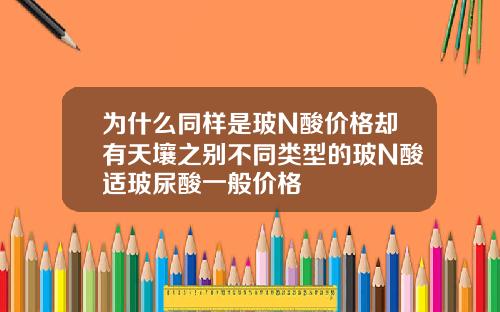 为什么同样是玻N酸价格却有天壤之别不同类型的玻N酸适玻尿酸一般价格