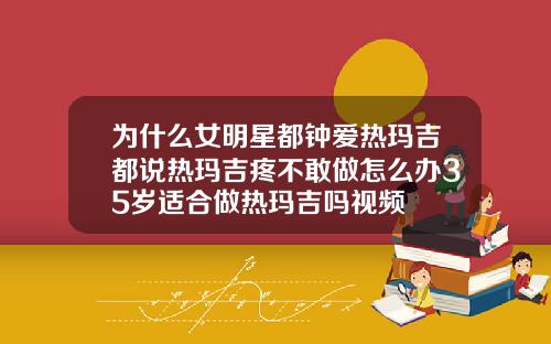为什么女明星都钟爱热玛吉都说热玛吉疼不敢做怎么办35岁适合做热玛吉吗视频