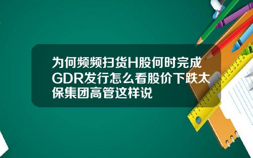 为何频频扫货H股何时完成GDR发行怎么看股价下跌太保集团高管这样说