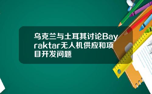乌克兰与土耳其讨论Bayraktar无人机供应和项目开发问题