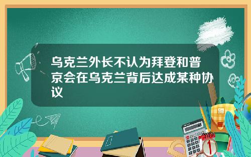 乌克兰外长不认为拜登和普京会在乌克兰背后达成某种协议