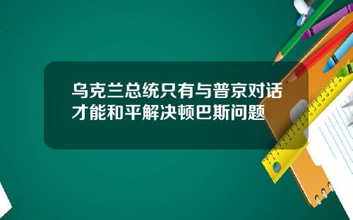 乌克兰总统只有与普京对话才能和平解决顿巴斯问题