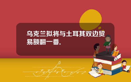 乌克兰拟将与土耳其双边贸易额翻一番.