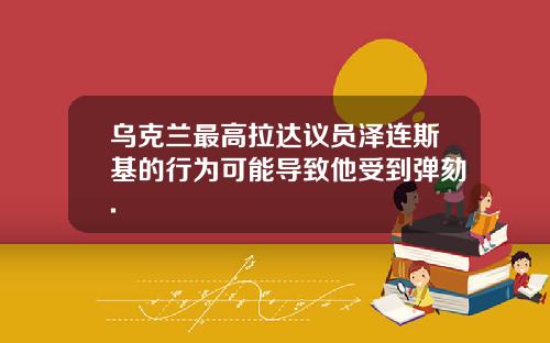 乌克兰最高拉达议员泽连斯基的行为可能导致他受到弹劾.