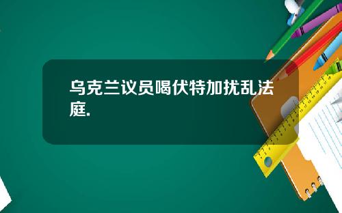 乌克兰议员喝伏特加扰乱法庭.