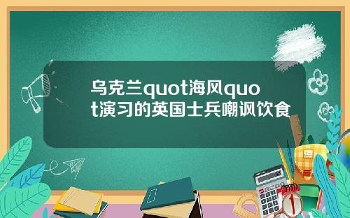 乌克兰quot海风quot演习的英国士兵嘲讽饮食