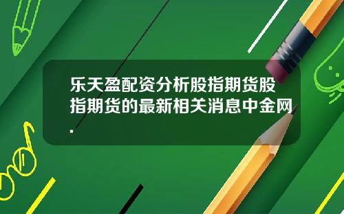 乐天盈配资分析股指期货股指期货的最新相关消息中金网.