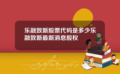 乐融致新股票代码是多少乐融致新最新消息股权