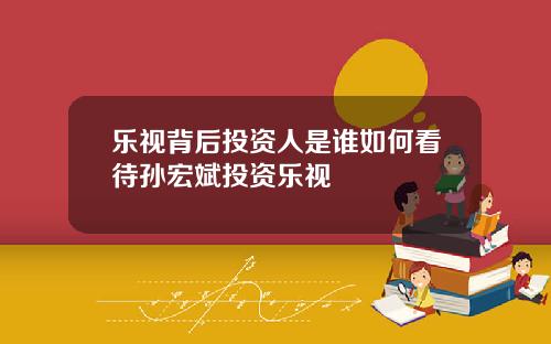 乐视背后投资人是谁如何看待孙宏斌投资乐视