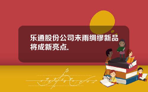 乐通股份公司未雨绸缪新品将成新亮点.