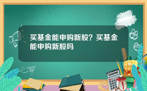 买基金能申购新股？买基金能申购新股吗