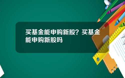 买基金能申购新股？买基金能申购新股吗