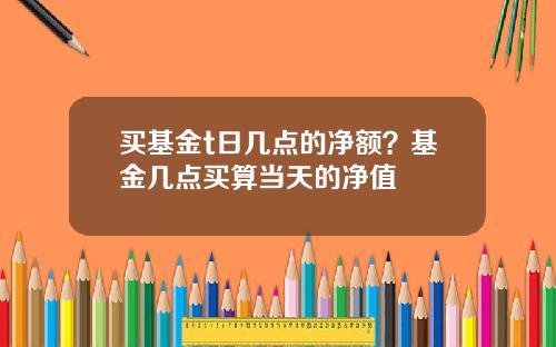 买基金t日几点的净额？基金几点买算当天的净值