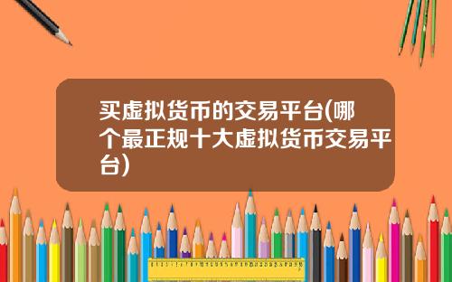 买虚拟货币的交易平台(哪个最正规十大虚拟货币交易平台)