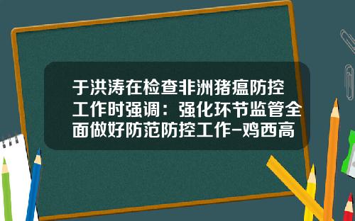 于洪涛在检查非洲猪瘟防控工作时强调：强化环节监管全面做好防范防控工作-鸡西高金食品有限公司