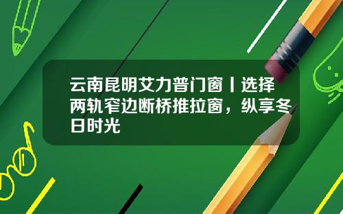 云南昆明艾力普门窗丨选择两轨窄边断桥推拉窗，纵享冬日时光