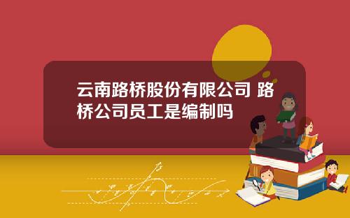 云南路桥股份有限公司 路桥公司员工是编制吗