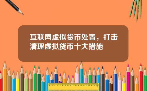 互联网虚拟货币处置，打击清理虚拟货币十大措施