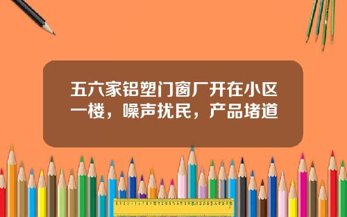 五六家铝塑门窗厂开在小区一楼，噪声扰民，产品堵道
