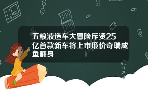 五粮液造车大冒险斥资25亿首款新车将上市廉价奇瑞咸鱼翻身