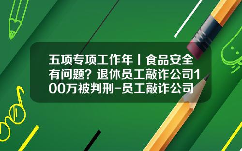 五项专项工作年丨食品安全有问题？退休员工敲诈公司100万被判刑-员工敲诈公司