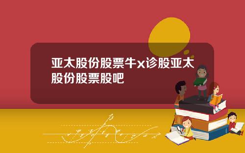 亚太股份股票牛x诊股亚太股份股票股吧