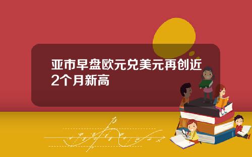 亚市早盘欧元兑美元再创近2个月新高