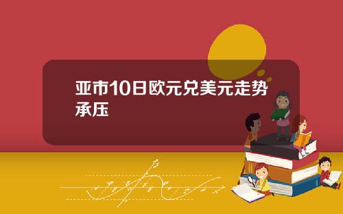 亚市10日欧元兑美元走势承压