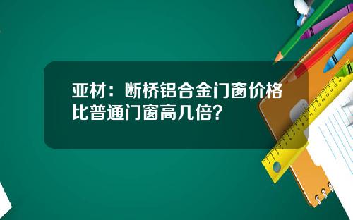 亚材：断桥铝合金门窗价格比普通门窗高几倍？