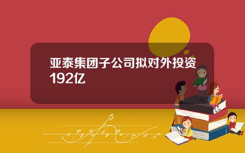 亚泰集团子公司拟对外投资192亿