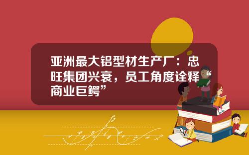 亚洲最大铝型材生产厂：忠旺集团兴衰，员工角度诠释“商业巨鳄”