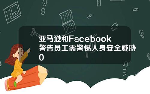 亚马逊和Facebook警告员工需警惕人身安全威胁0