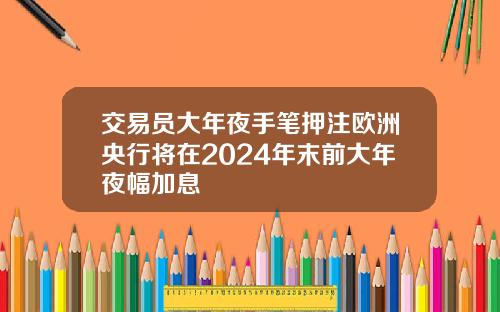 交易员大年夜手笔押注欧洲央行将在2024年末前大年夜幅加息