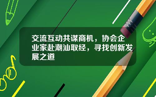 交流互动共谋商机，协会企业家赴潮汕取经，寻找创新发展之道