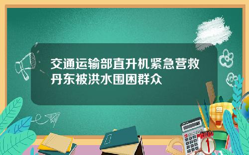 交通运输部直升机紧急营救丹东被洪水围困群众