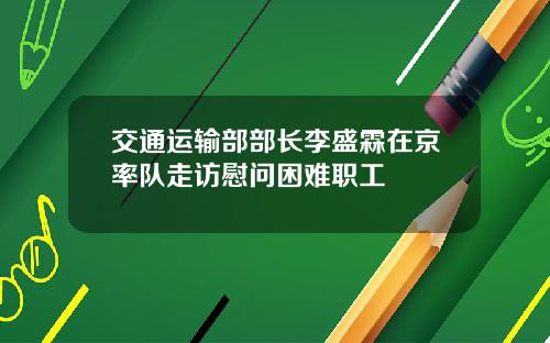 交通运输部部长李盛霖在京率队走访慰问困难职工