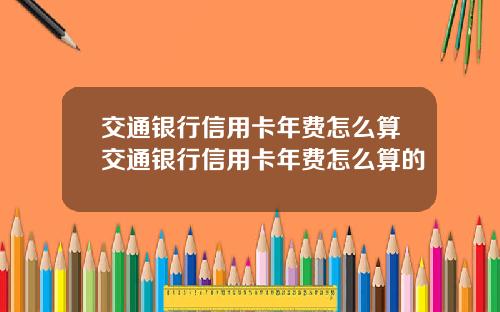 交通银行信用卡年费怎么算交通银行信用卡年费怎么算的