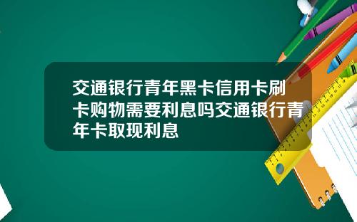 交通银行青年黑卡信用卡刷卡购物需要利息吗交通银行青年卡取现利息