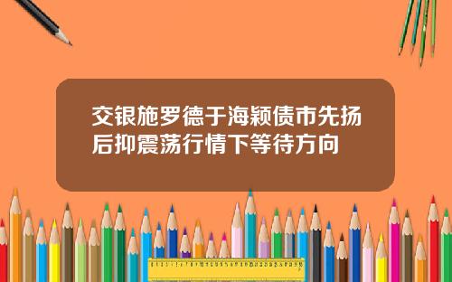 交银施罗德于海颖债市先扬后抑震荡行情下等待方向