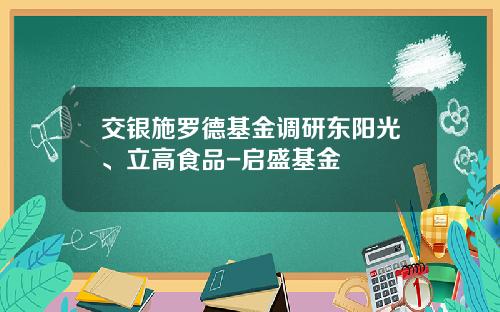 交银施罗德基金调研东阳光、立高食品-启盛基金