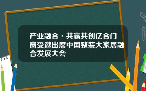 产业融合·共赢共创亿合门窗受邀出席中国整装大家居融合发展大会