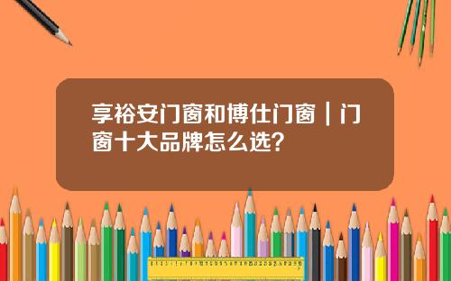 享裕安门窗和博仕门窗｜门窗十大品牌怎么选？