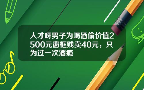 人才呀男子为喝酒偷价值2500元窗框贱卖40元，只为过一次酒瘾