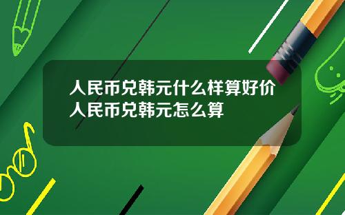 人民币兑韩元什么样算好价人民币兑韩元怎么算